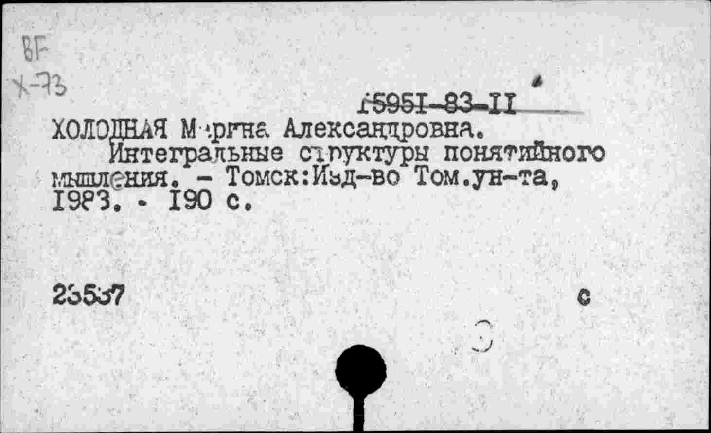 ﻿г5951-83-11_
ХОЛОДНАЯ М-.рина Александровна.
Интегральные структуры понятийного мышления. - Томск:Иьд-во Том.ун-та, хэез. - 190 с.
23537
С